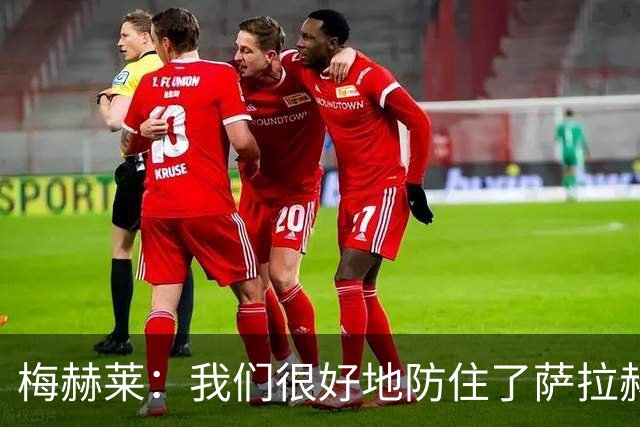 梅赫莱：我们很好地防住了萨拉赫，卢卡库身体强壮就像一头熊